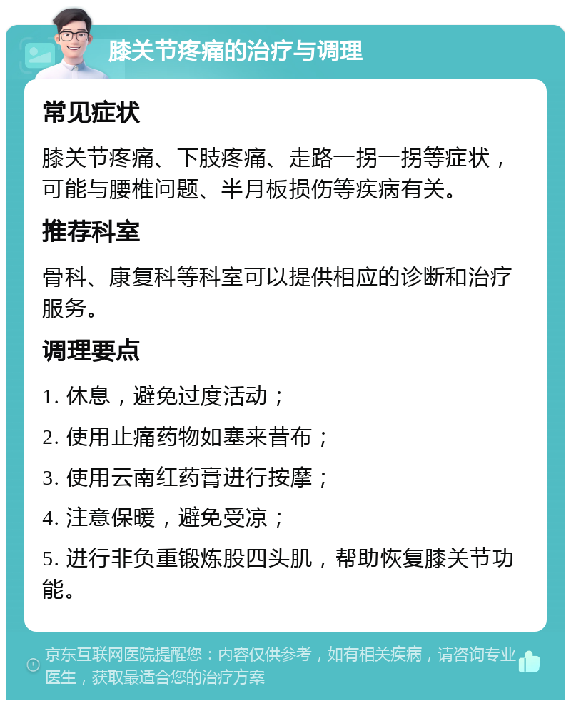 膝关节疼痛的治疗与调理 常见症状 膝关节疼痛、下肢疼痛、走路一拐一拐等症状，可能与腰椎问题、半月板损伤等疾病有关。 推荐科室 骨科、康复科等科室可以提供相应的诊断和治疗服务。 调理要点 1. 休息，避免过度活动； 2. 使用止痛药物如塞来昔布； 3. 使用云南红药膏进行按摩； 4. 注意保暖，避免受凉； 5. 进行非负重锻炼股四头肌，帮助恢复膝关节功能。