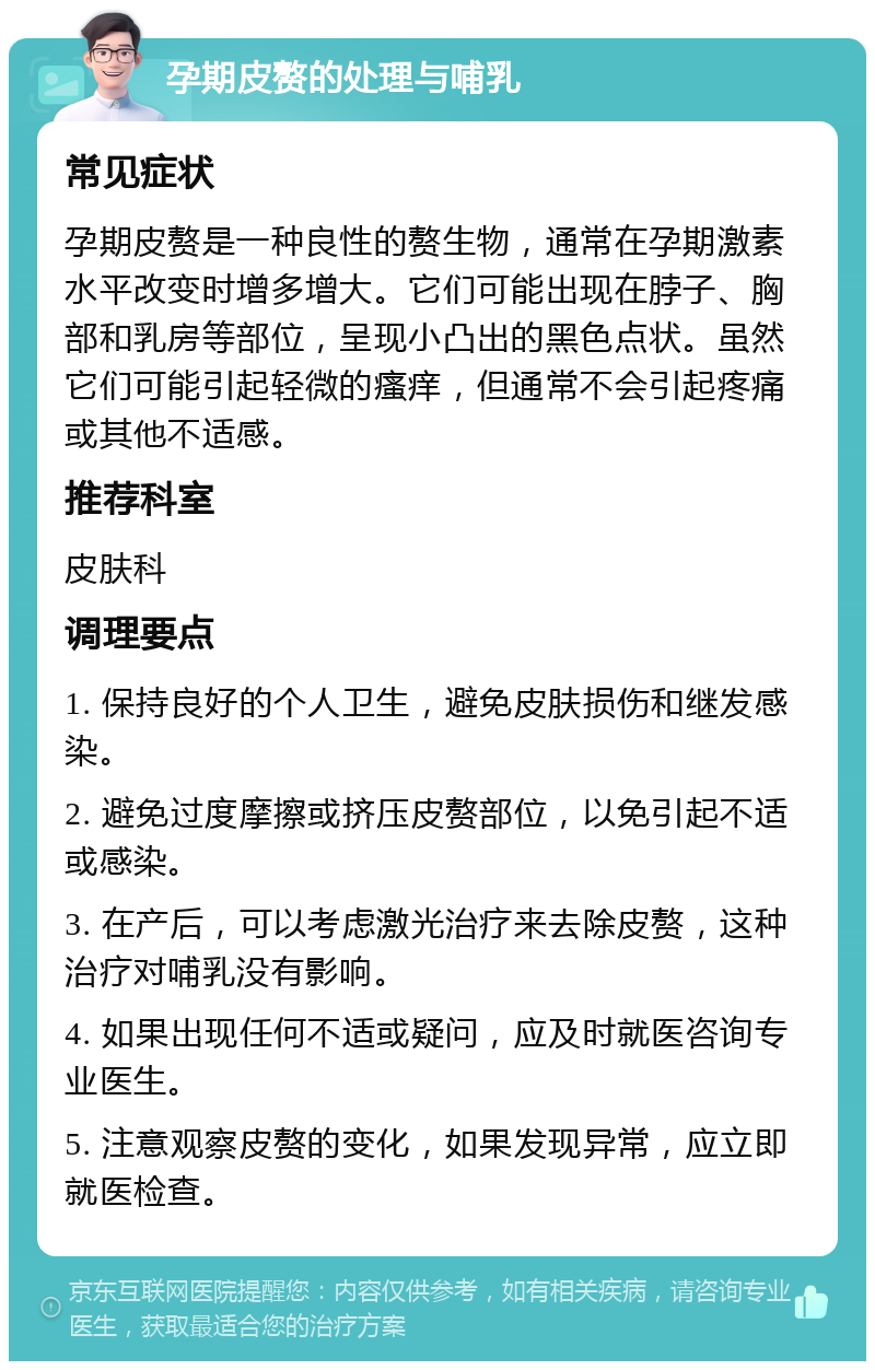 孕期皮赘的处理与哺乳 常见症状 孕期皮赘是一种良性的赘生物，通常在孕期激素水平改变时增多增大。它们可能出现在脖子、胸部和乳房等部位，呈现小凸出的黑色点状。虽然它们可能引起轻微的瘙痒，但通常不会引起疼痛或其他不适感。 推荐科室 皮肤科 调理要点 1. 保持良好的个人卫生，避免皮肤损伤和继发感染。 2. 避免过度摩擦或挤压皮赘部位，以免引起不适或感染。 3. 在产后，可以考虑激光治疗来去除皮赘，这种治疗对哺乳没有影响。 4. 如果出现任何不适或疑问，应及时就医咨询专业医生。 5. 注意观察皮赘的变化，如果发现异常，应立即就医检查。