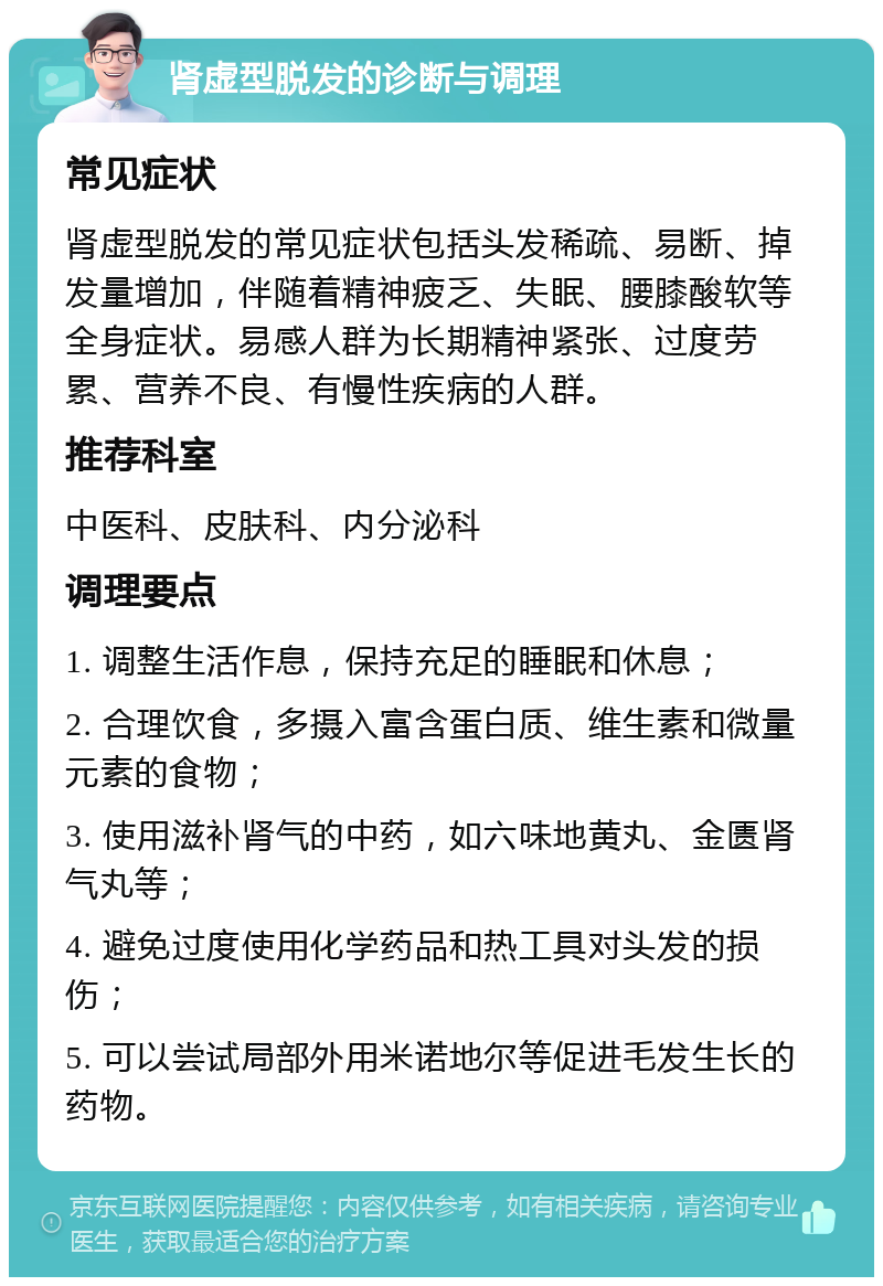 肾虚型脱发的诊断与调理 常见症状 肾虚型脱发的常见症状包括头发稀疏、易断、掉发量增加，伴随着精神疲乏、失眠、腰膝酸软等全身症状。易感人群为长期精神紧张、过度劳累、营养不良、有慢性疾病的人群。 推荐科室 中医科、皮肤科、内分泌科 调理要点 1. 调整生活作息，保持充足的睡眠和休息； 2. 合理饮食，多摄入富含蛋白质、维生素和微量元素的食物； 3. 使用滋补肾气的中药，如六味地黄丸、金匮肾气丸等； 4. 避免过度使用化学药品和热工具对头发的损伤； 5. 可以尝试局部外用米诺地尔等促进毛发生长的药物。