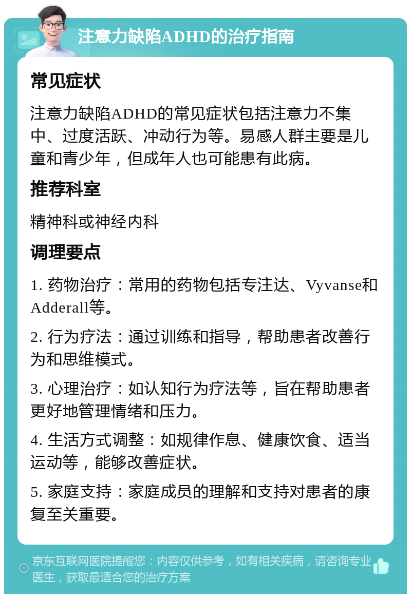 注意力缺陷ADHD的治疗指南 常见症状 注意力缺陷ADHD的常见症状包括注意力不集中、过度活跃、冲动行为等。易感人群主要是儿童和青少年，但成年人也可能患有此病。 推荐科室 精神科或神经内科 调理要点 1. 药物治疗：常用的药物包括专注达、Vyvanse和Adderall等。 2. 行为疗法：通过训练和指导，帮助患者改善行为和思维模式。 3. 心理治疗：如认知行为疗法等，旨在帮助患者更好地管理情绪和压力。 4. 生活方式调整：如规律作息、健康饮食、适当运动等，能够改善症状。 5. 家庭支持：家庭成员的理解和支持对患者的康复至关重要。