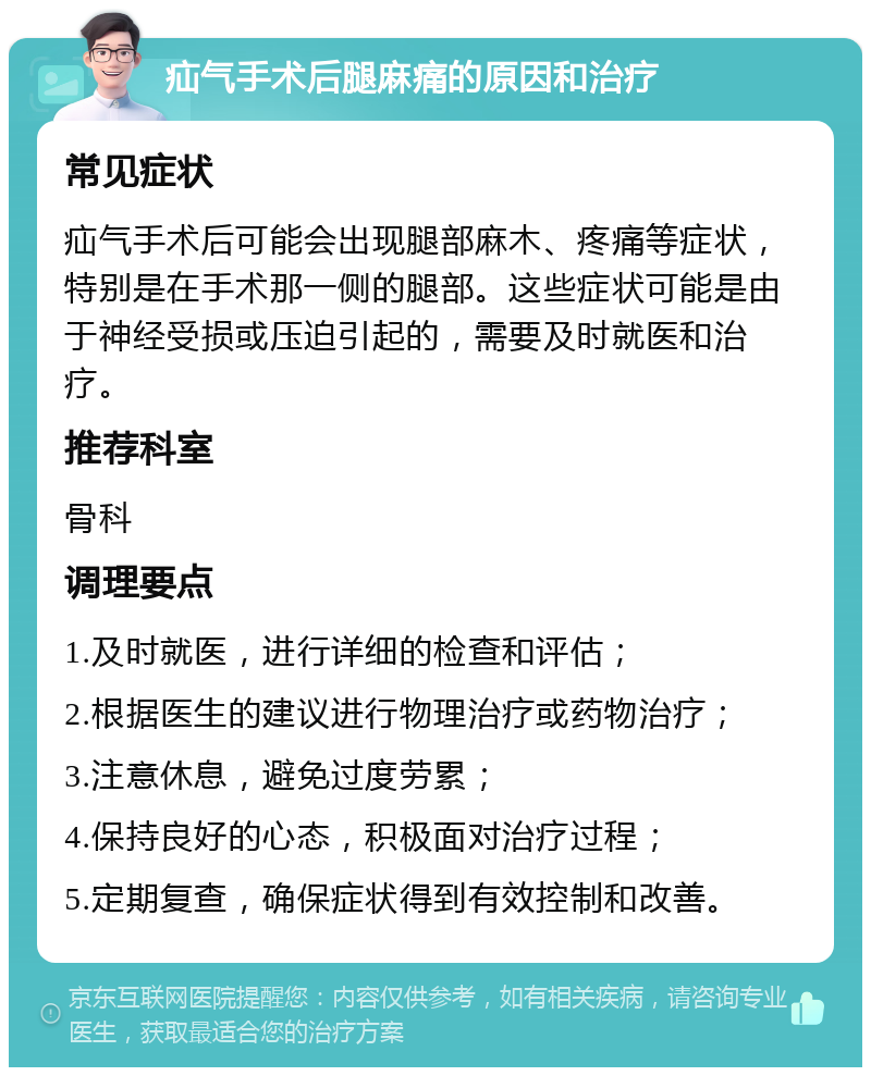 疝气手术后腿麻痛的原因和治疗 常见症状 疝气手术后可能会出现腿部麻木、疼痛等症状，特别是在手术那一侧的腿部。这些症状可能是由于神经受损或压迫引起的，需要及时就医和治疗。 推荐科室 骨科 调理要点 1.及时就医，进行详细的检查和评估； 2.根据医生的建议进行物理治疗或药物治疗； 3.注意休息，避免过度劳累； 4.保持良好的心态，积极面对治疗过程； 5.定期复查，确保症状得到有效控制和改善。