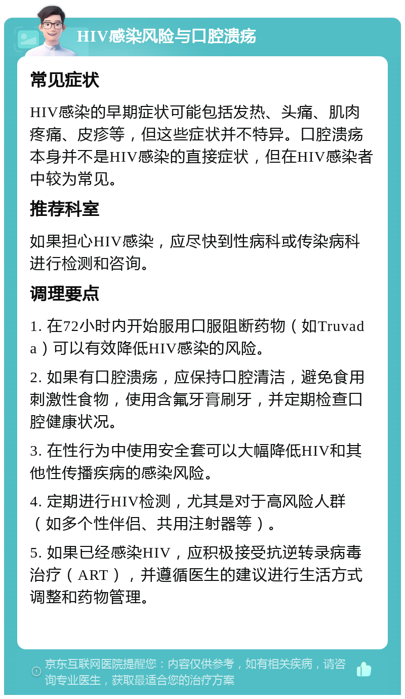 HIV感染风险与口腔溃疡 常见症状 HIV感染的早期症状可能包括发热、头痛、肌肉疼痛、皮疹等，但这些症状并不特异。口腔溃疡本身并不是HIV感染的直接症状，但在HIV感染者中较为常见。 推荐科室 如果担心HIV感染，应尽快到性病科或传染病科进行检测和咨询。 调理要点 1. 在72小时内开始服用口服阻断药物（如Truvada）可以有效降低HIV感染的风险。 2. 如果有口腔溃疡，应保持口腔清洁，避免食用刺激性食物，使用含氟牙膏刷牙，并定期检查口腔健康状况。 3. 在性行为中使用安全套可以大幅降低HIV和其他性传播疾病的感染风险。 4. 定期进行HIV检测，尤其是对于高风险人群（如多个性伴侣、共用注射器等）。 5. 如果已经感染HIV，应积极接受抗逆转录病毒治疗（ART），并遵循医生的建议进行生活方式调整和药物管理。