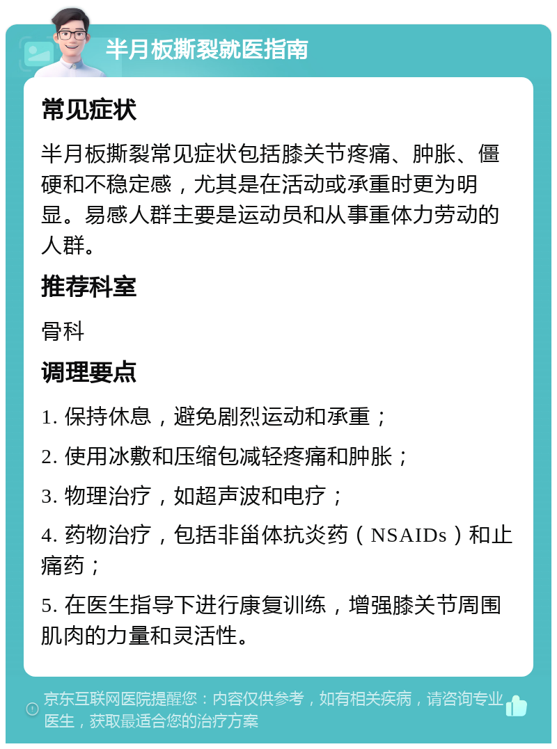 半月板撕裂就医指南 常见症状 半月板撕裂常见症状包括膝关节疼痛、肿胀、僵硬和不稳定感，尤其是在活动或承重时更为明显。易感人群主要是运动员和从事重体力劳动的人群。 推荐科室 骨科 调理要点 1. 保持休息，避免剧烈运动和承重； 2. 使用冰敷和压缩包减轻疼痛和肿胀； 3. 物理治疗，如超声波和电疗； 4. 药物治疗，包括非甾体抗炎药（NSAIDs）和止痛药； 5. 在医生指导下进行康复训练，增强膝关节周围肌肉的力量和灵活性。