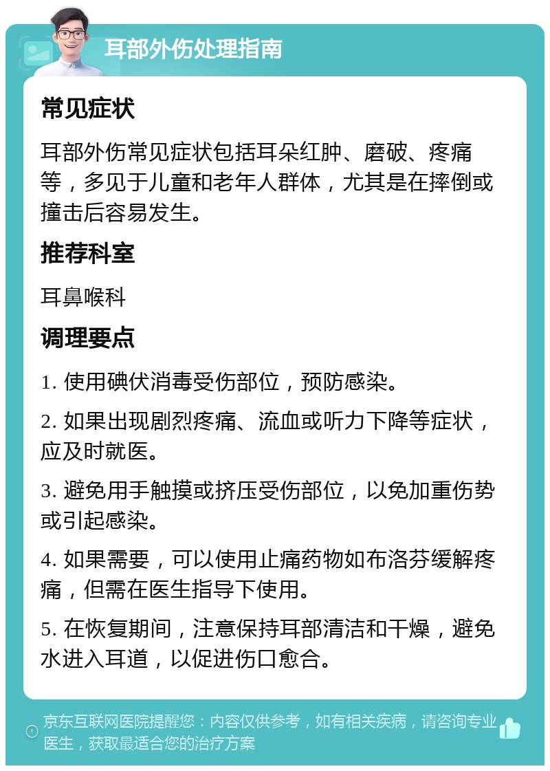 耳部外伤处理指南 常见症状 耳部外伤常见症状包括耳朵红肿、磨破、疼痛等，多见于儿童和老年人群体，尤其是在摔倒或撞击后容易发生。 推荐科室 耳鼻喉科 调理要点 1. 使用碘伏消毒受伤部位，预防感染。 2. 如果出现剧烈疼痛、流血或听力下降等症状，应及时就医。 3. 避免用手触摸或挤压受伤部位，以免加重伤势或引起感染。 4. 如果需要，可以使用止痛药物如布洛芬缓解疼痛，但需在医生指导下使用。 5. 在恢复期间，注意保持耳部清洁和干燥，避免水进入耳道，以促进伤口愈合。