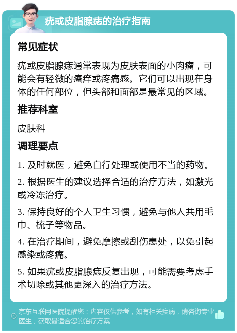 疣或皮脂腺痣的治疗指南 常见症状 疣或皮脂腺痣通常表现为皮肤表面的小肉瘤，可能会有轻微的瘙痒或疼痛感。它们可以出现在身体的任何部位，但头部和面部是最常见的区域。 推荐科室 皮肤科 调理要点 1. 及时就医，避免自行处理或使用不当的药物。 2. 根据医生的建议选择合适的治疗方法，如激光或冷冻治疗。 3. 保持良好的个人卫生习惯，避免与他人共用毛巾、梳子等物品。 4. 在治疗期间，避免摩擦或刮伤患处，以免引起感染或疼痛。 5. 如果疣或皮脂腺痣反复出现，可能需要考虑手术切除或其他更深入的治疗方法。