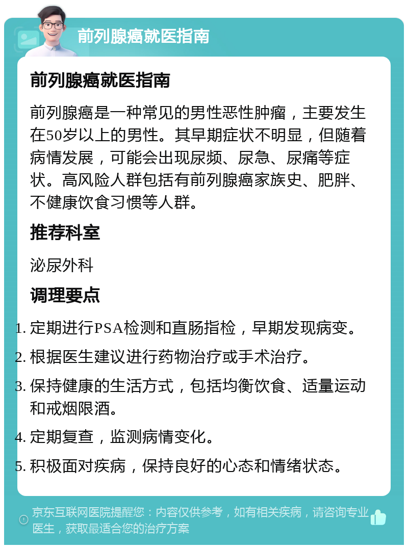 前列腺癌就医指南 前列腺癌就医指南 前列腺癌是一种常见的男性恶性肿瘤，主要发生在50岁以上的男性。其早期症状不明显，但随着病情发展，可能会出现尿频、尿急、尿痛等症状。高风险人群包括有前列腺癌家族史、肥胖、不健康饮食习惯等人群。 推荐科室 泌尿外科 调理要点 定期进行PSA检测和直肠指检，早期发现病变。 根据医生建议进行药物治疗或手术治疗。 保持健康的生活方式，包括均衡饮食、适量运动和戒烟限酒。 定期复查，监测病情变化。 积极面对疾病，保持良好的心态和情绪状态。