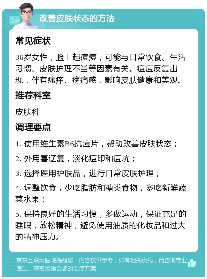 改善皮肤状态的方法 常见症状 36岁女性，脸上起痘痘，可能与日常饮食、生活习惯、皮肤护理不当等因素有关。痘痘反复出现，伴有瘙痒、疼痛感，影响皮肤健康和美观。 推荐科室 皮肤科 调理要点 1. 使用维生素B6抗痘片，帮助改善皮肤状态； 2. 外用喜辽复，淡化痘印和痘坑； 3. 选择医用护肤品，进行日常皮肤护理； 4. 调整饮食，少吃脂肪和糖类食物，多吃新鲜蔬菜水果； 5. 保持良好的生活习惯，多做运动，保证充足的睡眠，放松精神，避免使用油质的化妆品和过大的精神压力。