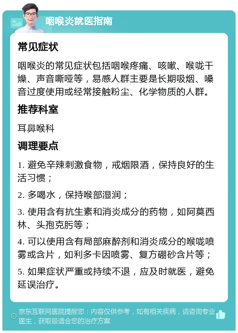 咽喉炎就医指南 常见症状 咽喉炎的常见症状包括咽喉疼痛、咳嗽、喉咙干燥、声音嘶哑等，易感人群主要是长期吸烟、嗓音过度使用或经常接触粉尘、化学物质的人群。 推荐科室 耳鼻喉科 调理要点 1. 避免辛辣刺激食物，戒烟限酒，保持良好的生活习惯； 2. 多喝水，保持喉部湿润； 3. 使用含有抗生素和消炎成分的药物，如阿莫西林、头孢克肟等； 4. 可以使用含有局部麻醉剂和消炎成分的喉咙喷雾或含片，如利多卡因喷雾、复方硼砂含片等； 5. 如果症状严重或持续不退，应及时就医，避免延误治疗。