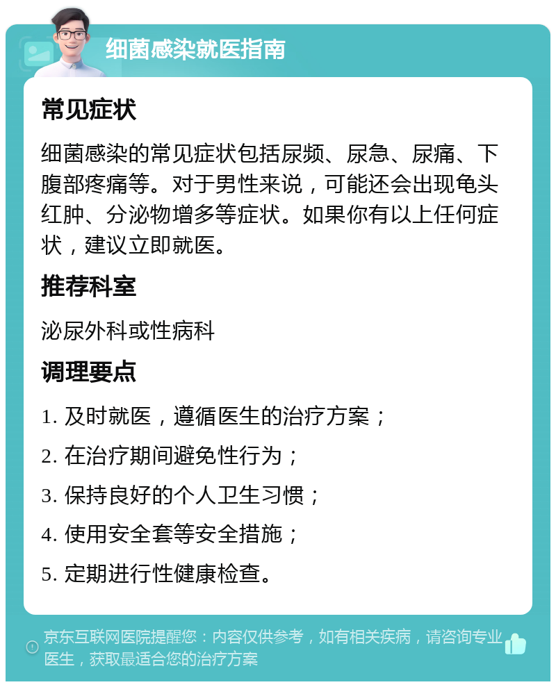 细菌感染就医指南 常见症状 细菌感染的常见症状包括尿频、尿急、尿痛、下腹部疼痛等。对于男性来说，可能还会出现龟头红肿、分泌物增多等症状。如果你有以上任何症状，建议立即就医。 推荐科室 泌尿外科或性病科 调理要点 1. 及时就医，遵循医生的治疗方案； 2. 在治疗期间避免性行为； 3. 保持良好的个人卫生习惯； 4. 使用安全套等安全措施； 5. 定期进行性健康检查。