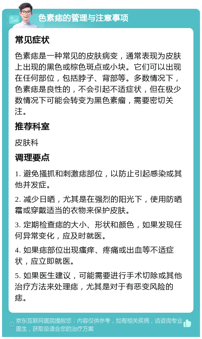 色素痣的管理与注意事项 常见症状 色素痣是一种常见的皮肤病变，通常表现为皮肤上出现的黑色或棕色斑点或小块。它们可以出现在任何部位，包括脖子、背部等。多数情况下，色素痣是良性的，不会引起不适症状，但在极少数情况下可能会转变为黑色素瘤，需要密切关注。 推荐科室 皮肤科 调理要点 1. 避免搔抓和刺激痣部位，以防止引起感染或其他并发症。 2. 减少日晒，尤其是在强烈的阳光下，使用防晒霜或穿戴适当的衣物来保护皮肤。 3. 定期检查痣的大小、形状和颜色，如果发现任何异常变化，应及时就医。 4. 如果痣部位出现瘙痒、疼痛或出血等不适症状，应立即就医。 5. 如果医生建议，可能需要进行手术切除或其他治疗方法来处理痣，尤其是对于有恶变风险的痣。