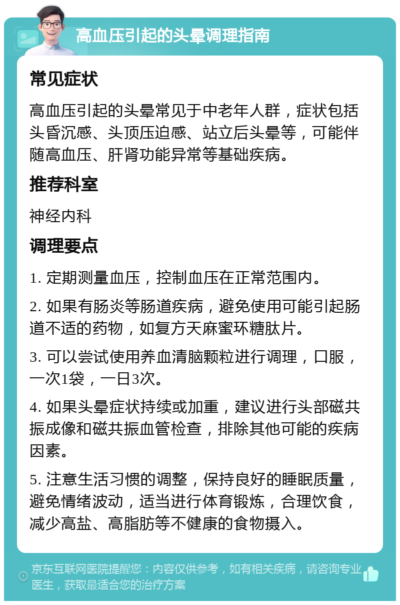 高血压引起的头晕调理指南 常见症状 高血压引起的头晕常见于中老年人群，症状包括头昏沉感、头顶压迫感、站立后头晕等，可能伴随高血压、肝肾功能异常等基础疾病。 推荐科室 神经内科 调理要点 1. 定期测量血压，控制血压在正常范围内。 2. 如果有肠炎等肠道疾病，避免使用可能引起肠道不适的药物，如复方天麻蜜环糖肽片。 3. 可以尝试使用养血清脑颗粒进行调理，口服，一次1袋，一日3次。 4. 如果头晕症状持续或加重，建议进行头部磁共振成像和磁共振血管检查，排除其他可能的疾病因素。 5. 注意生活习惯的调整，保持良好的睡眠质量，避免情绪波动，适当进行体育锻炼，合理饮食，减少高盐、高脂肪等不健康的食物摄入。