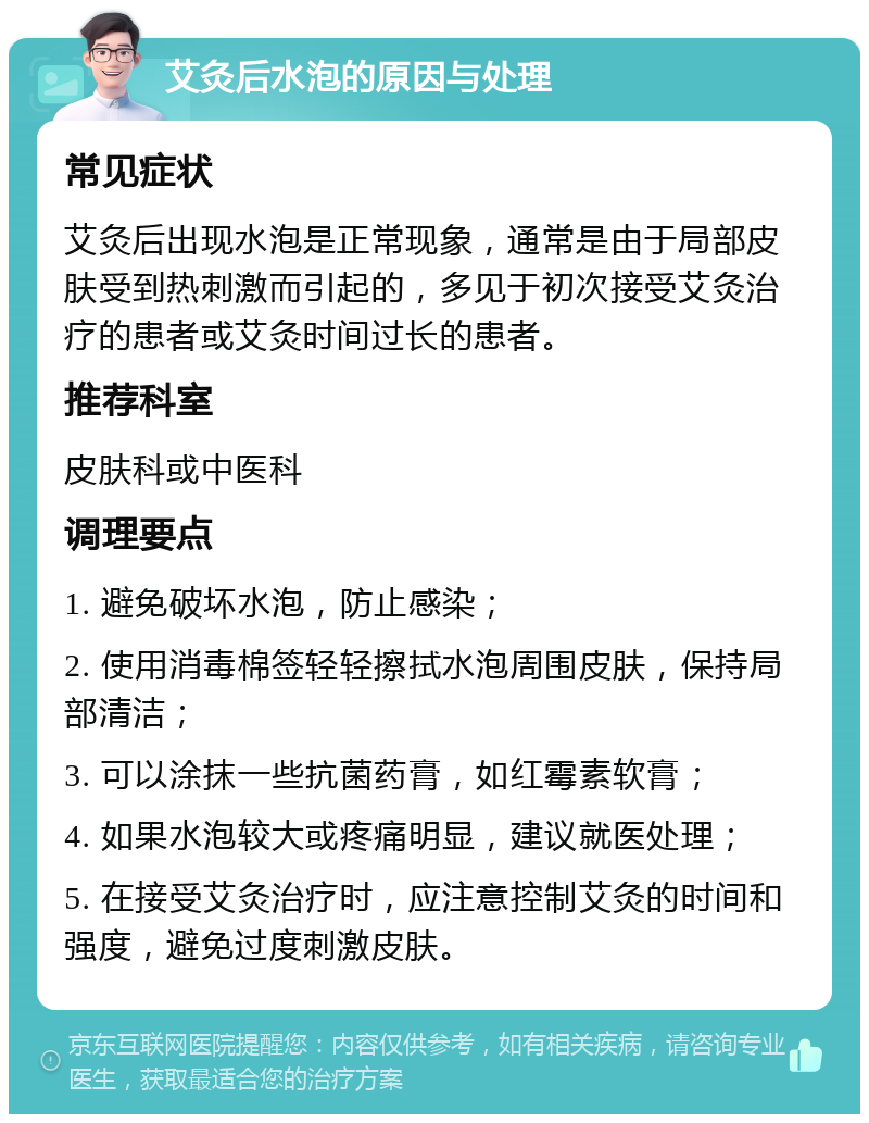 艾灸后水泡的原因与处理 常见症状 艾灸后出现水泡是正常现象，通常是由于局部皮肤受到热刺激而引起的，多见于初次接受艾灸治疗的患者或艾灸时间过长的患者。 推荐科室 皮肤科或中医科 调理要点 1. 避免破坏水泡，防止感染； 2. 使用消毒棉签轻轻擦拭水泡周围皮肤，保持局部清洁； 3. 可以涂抹一些抗菌药膏，如红霉素软膏； 4. 如果水泡较大或疼痛明显，建议就医处理； 5. 在接受艾灸治疗时，应注意控制艾灸的时间和强度，避免过度刺激皮肤。