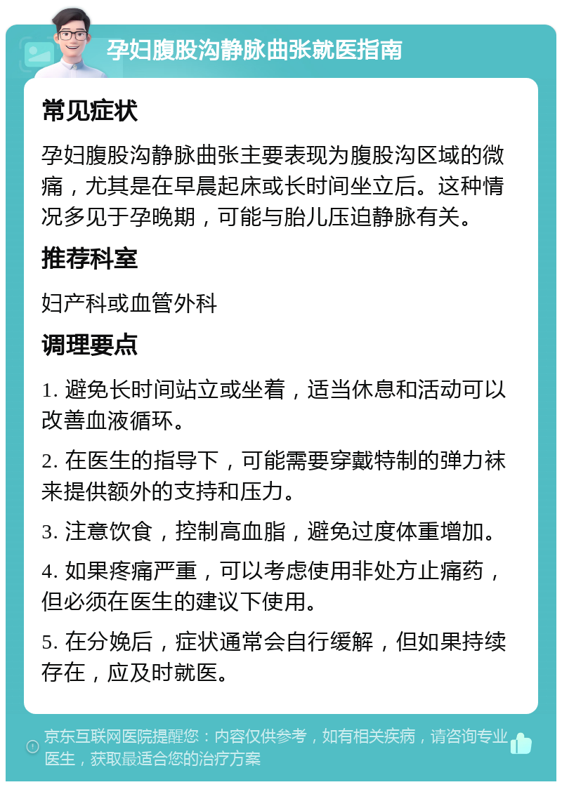 孕妇腹股沟静脉曲张就医指南 常见症状 孕妇腹股沟静脉曲张主要表现为腹股沟区域的微痛，尤其是在早晨起床或长时间坐立后。这种情况多见于孕晚期，可能与胎儿压迫静脉有关。 推荐科室 妇产科或血管外科 调理要点 1. 避免长时间站立或坐着，适当休息和活动可以改善血液循环。 2. 在医生的指导下，可能需要穿戴特制的弹力袜来提供额外的支持和压力。 3. 注意饮食，控制高血脂，避免过度体重增加。 4. 如果疼痛严重，可以考虑使用非处方止痛药，但必须在医生的建议下使用。 5. 在分娩后，症状通常会自行缓解，但如果持续存在，应及时就医。