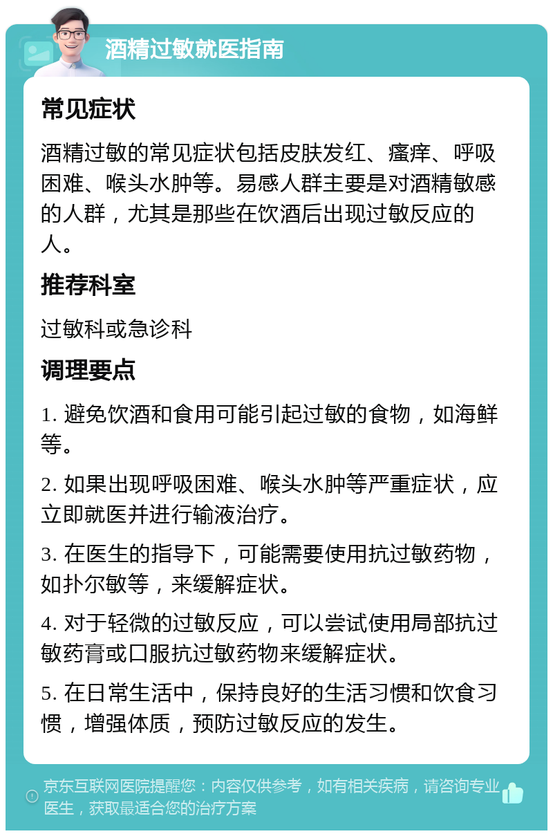 酒精过敏就医指南 常见症状 酒精过敏的常见症状包括皮肤发红、瘙痒、呼吸困难、喉头水肿等。易感人群主要是对酒精敏感的人群，尤其是那些在饮酒后出现过敏反应的人。 推荐科室 过敏科或急诊科 调理要点 1. 避免饮酒和食用可能引起过敏的食物，如海鲜等。 2. 如果出现呼吸困难、喉头水肿等严重症状，应立即就医并进行输液治疗。 3. 在医生的指导下，可能需要使用抗过敏药物，如扑尔敏等，来缓解症状。 4. 对于轻微的过敏反应，可以尝试使用局部抗过敏药膏或口服抗过敏药物来缓解症状。 5. 在日常生活中，保持良好的生活习惯和饮食习惯，增强体质，预防过敏反应的发生。