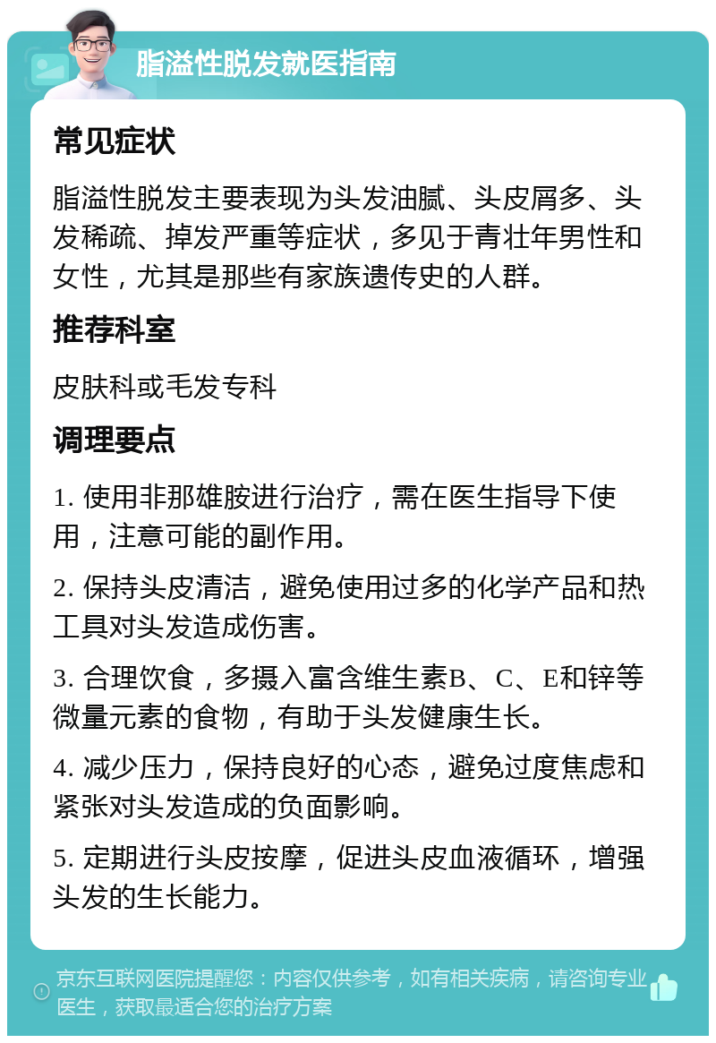 脂溢性脱发就医指南 常见症状 脂溢性脱发主要表现为头发油腻、头皮屑多、头发稀疏、掉发严重等症状，多见于青壮年男性和女性，尤其是那些有家族遗传史的人群。 推荐科室 皮肤科或毛发专科 调理要点 1. 使用非那雄胺进行治疗，需在医生指导下使用，注意可能的副作用。 2. 保持头皮清洁，避免使用过多的化学产品和热工具对头发造成伤害。 3. 合理饮食，多摄入富含维生素B、C、E和锌等微量元素的食物，有助于头发健康生长。 4. 减少压力，保持良好的心态，避免过度焦虑和紧张对头发造成的负面影响。 5. 定期进行头皮按摩，促进头皮血液循环，增强头发的生长能力。