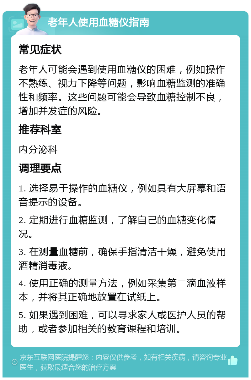 老年人使用血糖仪指南 常见症状 老年人可能会遇到使用血糖仪的困难，例如操作不熟练、视力下降等问题，影响血糖监测的准确性和频率。这些问题可能会导致血糖控制不良，增加并发症的风险。 推荐科室 内分泌科 调理要点 1. 选择易于操作的血糖仪，例如具有大屏幕和语音提示的设备。 2. 定期进行血糖监测，了解自己的血糖变化情况。 3. 在测量血糖前，确保手指清洁干燥，避免使用酒精消毒液。 4. 使用正确的测量方法，例如采集第二滴血液样本，并将其正确地放置在试纸上。 5. 如果遇到困难，可以寻求家人或医护人员的帮助，或者参加相关的教育课程和培训。