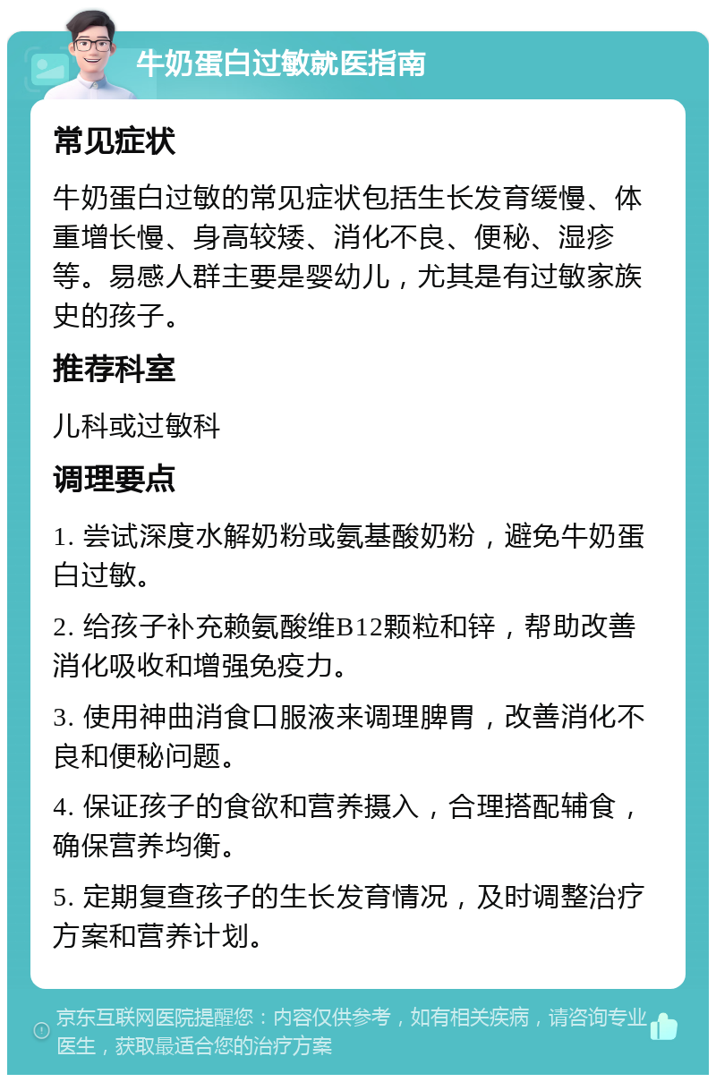 牛奶蛋白过敏就医指南 常见症状 牛奶蛋白过敏的常见症状包括生长发育缓慢、体重增长慢、身高较矮、消化不良、便秘、湿疹等。易感人群主要是婴幼儿，尤其是有过敏家族史的孩子。 推荐科室 儿科或过敏科 调理要点 1. 尝试深度水解奶粉或氨基酸奶粉，避免牛奶蛋白过敏。 2. 给孩子补充赖氨酸维B12颗粒和锌，帮助改善消化吸收和增强免疫力。 3. 使用神曲消食口服液来调理脾胃，改善消化不良和便秘问题。 4. 保证孩子的食欲和营养摄入，合理搭配辅食，确保营养均衡。 5. 定期复查孩子的生长发育情况，及时调整治疗方案和营养计划。