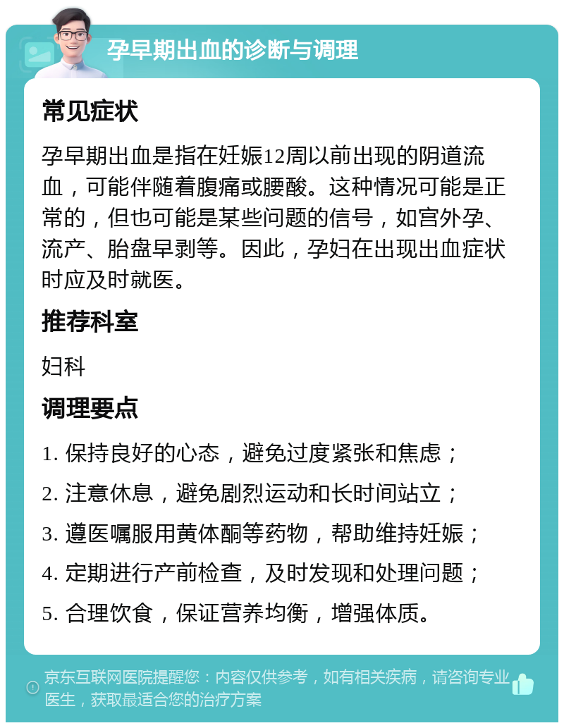 孕早期出血的诊断与调理 常见症状 孕早期出血是指在妊娠12周以前出现的阴道流血，可能伴随着腹痛或腰酸。这种情况可能是正常的，但也可能是某些问题的信号，如宫外孕、流产、胎盘早剥等。因此，孕妇在出现出血症状时应及时就医。 推荐科室 妇科 调理要点 1. 保持良好的心态，避免过度紧张和焦虑； 2. 注意休息，避免剧烈运动和长时间站立； 3. 遵医嘱服用黄体酮等药物，帮助维持妊娠； 4. 定期进行产前检查，及时发现和处理问题； 5. 合理饮食，保证营养均衡，增强体质。