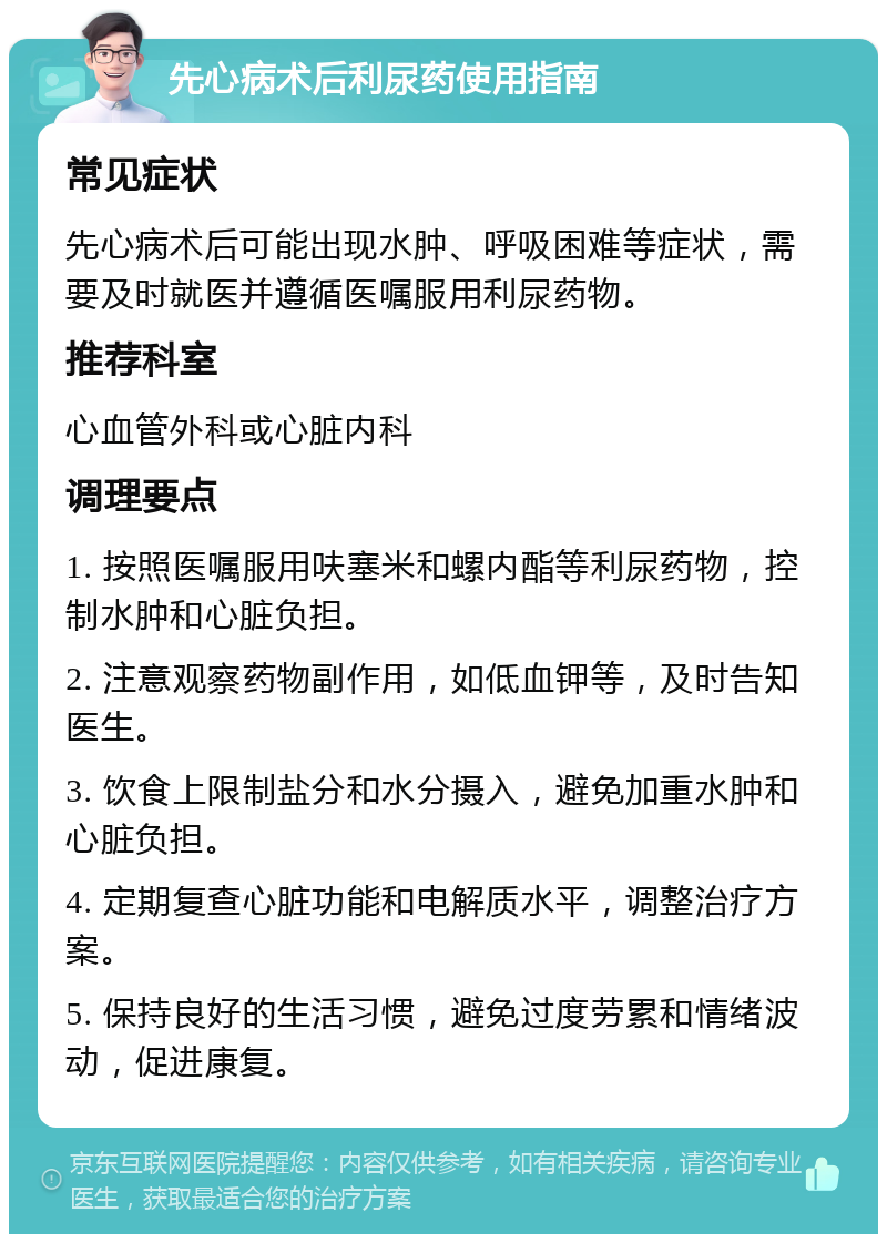 先心病术后利尿药使用指南 常见症状 先心病术后可能出现水肿、呼吸困难等症状，需要及时就医并遵循医嘱服用利尿药物。 推荐科室 心血管外科或心脏内科 调理要点 1. 按照医嘱服用呋塞米和螺内酯等利尿药物，控制水肿和心脏负担。 2. 注意观察药物副作用，如低血钾等，及时告知医生。 3. 饮食上限制盐分和水分摄入，避免加重水肿和心脏负担。 4. 定期复查心脏功能和电解质水平，调整治疗方案。 5. 保持良好的生活习惯，避免过度劳累和情绪波动，促进康复。