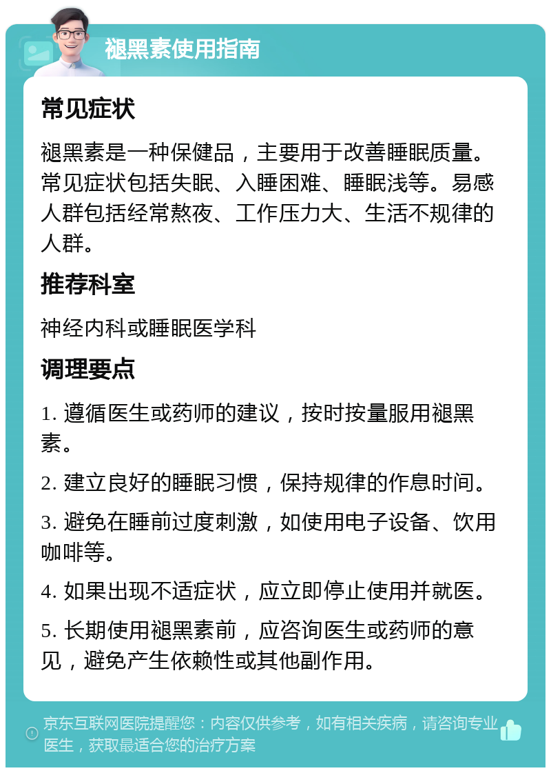 褪黑素使用指南 常见症状 褪黑素是一种保健品，主要用于改善睡眠质量。常见症状包括失眠、入睡困难、睡眠浅等。易感人群包括经常熬夜、工作压力大、生活不规律的人群。 推荐科室 神经内科或睡眠医学科 调理要点 1. 遵循医生或药师的建议，按时按量服用褪黑素。 2. 建立良好的睡眠习惯，保持规律的作息时间。 3. 避免在睡前过度刺激，如使用电子设备、饮用咖啡等。 4. 如果出现不适症状，应立即停止使用并就医。 5. 长期使用褪黑素前，应咨询医生或药师的意见，避免产生依赖性或其他副作用。