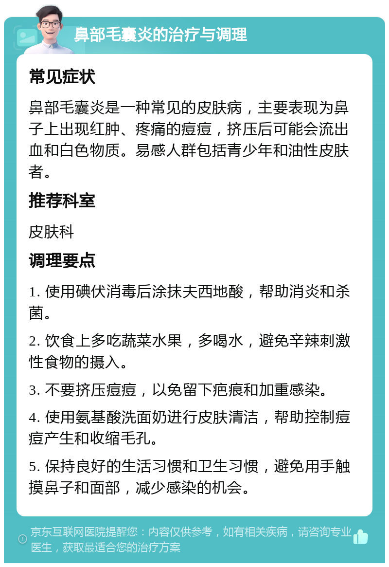 鼻部毛囊炎的治疗与调理 常见症状 鼻部毛囊炎是一种常见的皮肤病，主要表现为鼻子上出现红肿、疼痛的痘痘，挤压后可能会流出血和白色物质。易感人群包括青少年和油性皮肤者。 推荐科室 皮肤科 调理要点 1. 使用碘伏消毒后涂抹夫西地酸，帮助消炎和杀菌。 2. 饮食上多吃蔬菜水果，多喝水，避免辛辣刺激性食物的摄入。 3. 不要挤压痘痘，以免留下疤痕和加重感染。 4. 使用氨基酸洗面奶进行皮肤清洁，帮助控制痘痘产生和收缩毛孔。 5. 保持良好的生活习惯和卫生习惯，避免用手触摸鼻子和面部，减少感染的机会。