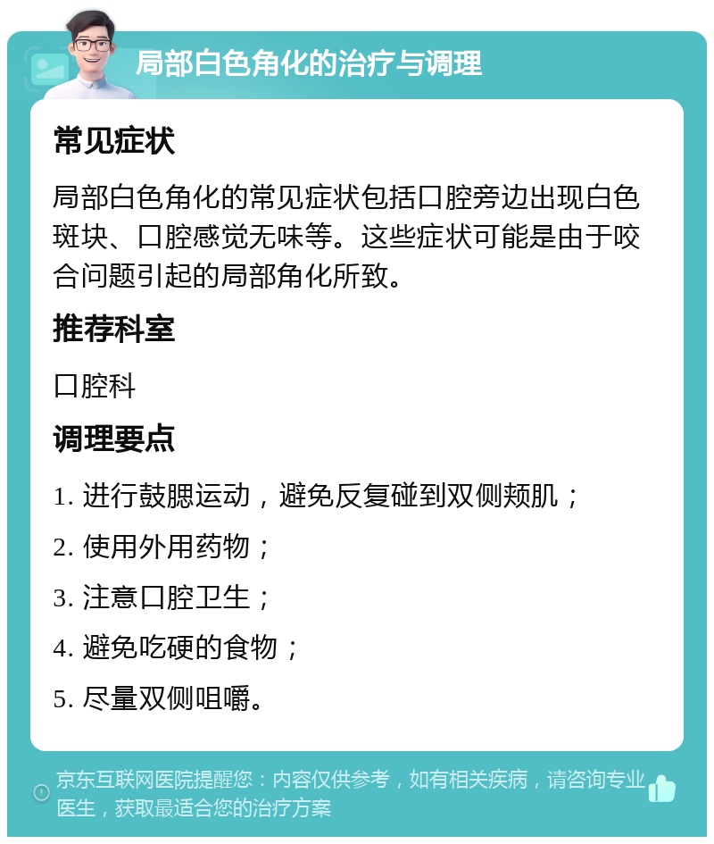 局部白色角化的治疗与调理 常见症状 局部白色角化的常见症状包括口腔旁边出现白色斑块、口腔感觉无味等。这些症状可能是由于咬合问题引起的局部角化所致。 推荐科室 口腔科 调理要点 1. 进行鼓腮运动，避免反复碰到双侧颊肌； 2. 使用外用药物； 3. 注意口腔卫生； 4. 避免吃硬的食物； 5. 尽量双侧咀嚼。