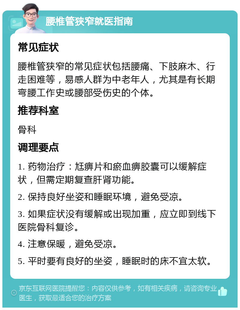 腰椎管狭窄就医指南 常见症状 腰椎管狭窄的常见症状包括腰痛、下肢麻木、行走困难等，易感人群为中老年人，尤其是有长期弯腰工作史或腰部受伤史的个体。 推荐科室 骨科 调理要点 1. 药物治疗：尪痹片和瘀血痹胶囊可以缓解症状，但需定期复查肝肾功能。 2. 保持良好坐姿和睡眠环境，避免受凉。 3. 如果症状没有缓解或出现加重，应立即到线下医院骨科复诊。 4. 注意保暖，避免受凉。 5. 平时要有良好的坐姿，睡眠时的床不宜太软。