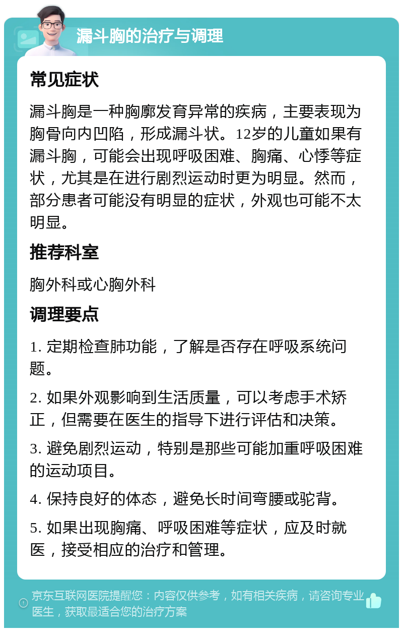 漏斗胸的治疗与调理 常见症状 漏斗胸是一种胸廓发育异常的疾病，主要表现为胸骨向内凹陷，形成漏斗状。12岁的儿童如果有漏斗胸，可能会出现呼吸困难、胸痛、心悸等症状，尤其是在进行剧烈运动时更为明显。然而，部分患者可能没有明显的症状，外观也可能不太明显。 推荐科室 胸外科或心胸外科 调理要点 1. 定期检查肺功能，了解是否存在呼吸系统问题。 2. 如果外观影响到生活质量，可以考虑手术矫正，但需要在医生的指导下进行评估和决策。 3. 避免剧烈运动，特别是那些可能加重呼吸困难的运动项目。 4. 保持良好的体态，避免长时间弯腰或驼背。 5. 如果出现胸痛、呼吸困难等症状，应及时就医，接受相应的治疗和管理。