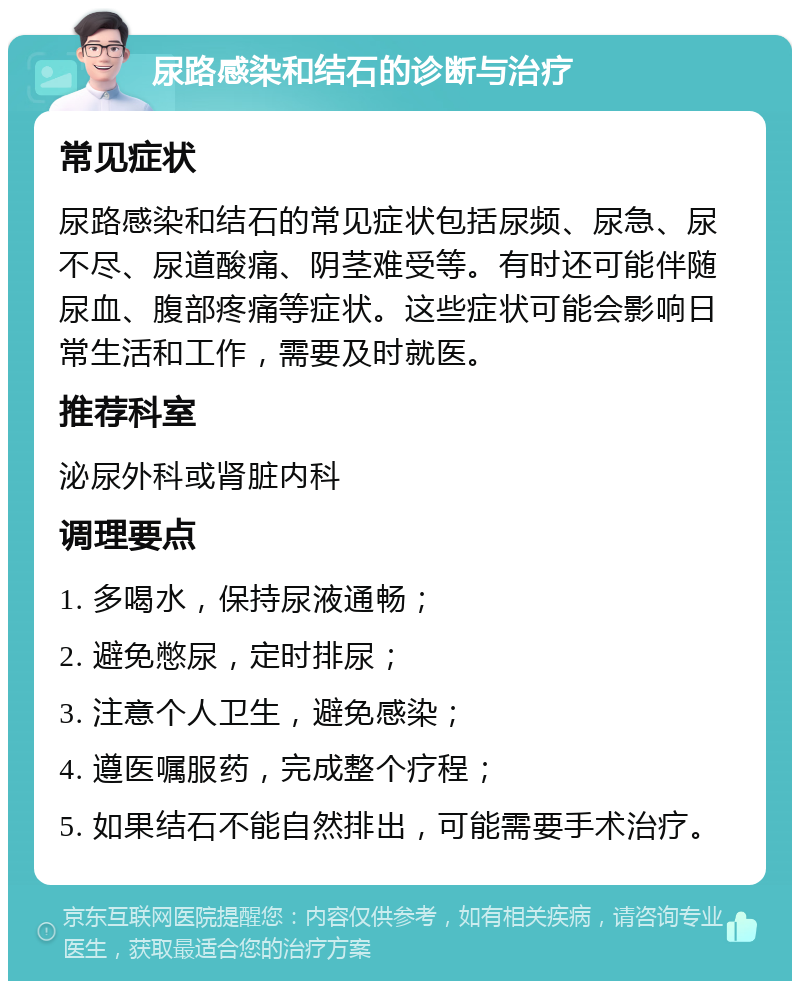 尿路感染和结石的诊断与治疗 常见症状 尿路感染和结石的常见症状包括尿频、尿急、尿不尽、尿道酸痛、阴茎难受等。有时还可能伴随尿血、腹部疼痛等症状。这些症状可能会影响日常生活和工作，需要及时就医。 推荐科室 泌尿外科或肾脏内科 调理要点 1. 多喝水，保持尿液通畅； 2. 避免憋尿，定时排尿； 3. 注意个人卫生，避免感染； 4. 遵医嘱服药，完成整个疗程； 5. 如果结石不能自然排出，可能需要手术治疗。