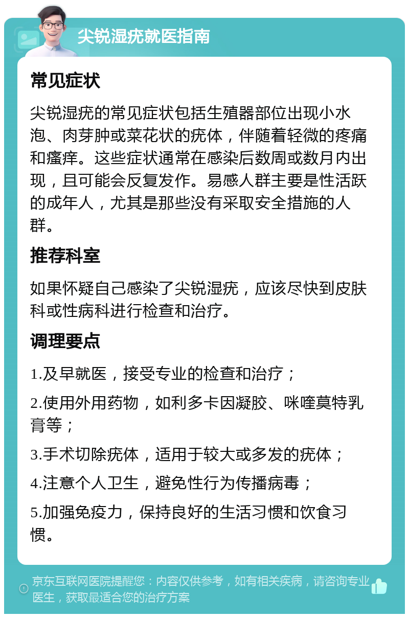 尖锐湿疣就医指南 常见症状 尖锐湿疣的常见症状包括生殖器部位出现小水泡、肉芽肿或菜花状的疣体，伴随着轻微的疼痛和瘙痒。这些症状通常在感染后数周或数月内出现，且可能会反复发作。易感人群主要是性活跃的成年人，尤其是那些没有采取安全措施的人群。 推荐科室 如果怀疑自己感染了尖锐湿疣，应该尽快到皮肤科或性病科进行检查和治疗。 调理要点 1.及早就医，接受专业的检查和治疗； 2.使用外用药物，如利多卡因凝胶、咪喹莫特乳膏等； 3.手术切除疣体，适用于较大或多发的疣体； 4.注意个人卫生，避免性行为传播病毒； 5.加强免疫力，保持良好的生活习惯和饮食习惯。