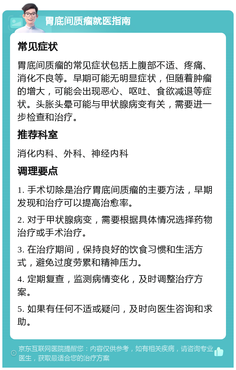 胃底间质瘤就医指南 常见症状 胃底间质瘤的常见症状包括上腹部不适、疼痛、消化不良等。早期可能无明显症状，但随着肿瘤的增大，可能会出现恶心、呕吐、食欲减退等症状。头胀头晕可能与甲状腺病变有关，需要进一步检查和治疗。 推荐科室 消化内科、外科、神经内科 调理要点 1. 手术切除是治疗胃底间质瘤的主要方法，早期发现和治疗可以提高治愈率。 2. 对于甲状腺病变，需要根据具体情况选择药物治疗或手术治疗。 3. 在治疗期间，保持良好的饮食习惯和生活方式，避免过度劳累和精神压力。 4. 定期复查，监测病情变化，及时调整治疗方案。 5. 如果有任何不适或疑问，及时向医生咨询和求助。