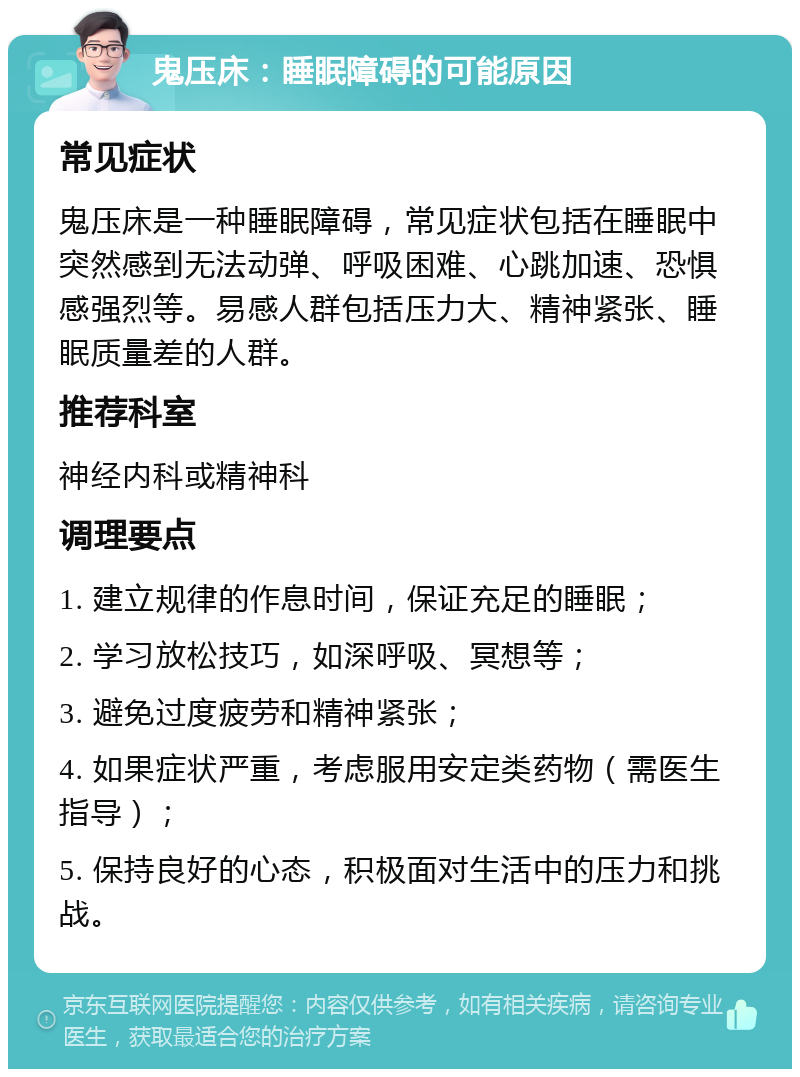 鬼压床：睡眠障碍的可能原因 常见症状 鬼压床是一种睡眠障碍，常见症状包括在睡眠中突然感到无法动弹、呼吸困难、心跳加速、恐惧感强烈等。易感人群包括压力大、精神紧张、睡眠质量差的人群。 推荐科室 神经内科或精神科 调理要点 1. 建立规律的作息时间，保证充足的睡眠； 2. 学习放松技巧，如深呼吸、冥想等； 3. 避免过度疲劳和精神紧张； 4. 如果症状严重，考虑服用安定类药物（需医生指导）； 5. 保持良好的心态，积极面对生活中的压力和挑战。