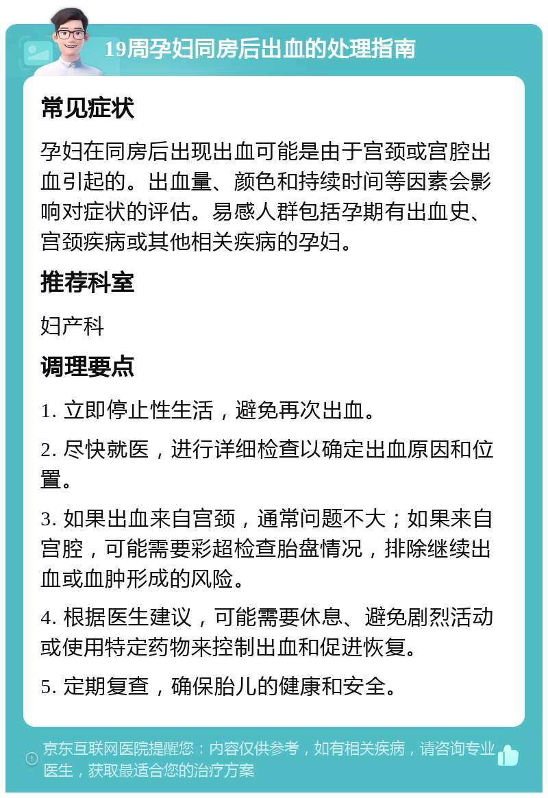 19周孕妇同房后出血的处理指南 常见症状 孕妇在同房后出现出血可能是由于宫颈或宫腔出血引起的。出血量、颜色和持续时间等因素会影响对症状的评估。易感人群包括孕期有出血史、宫颈疾病或其他相关疾病的孕妇。 推荐科室 妇产科 调理要点 1. 立即停止性生活，避免再次出血。 2. 尽快就医，进行详细检查以确定出血原因和位置。 3. 如果出血来自宫颈，通常问题不大；如果来自宫腔，可能需要彩超检查胎盘情况，排除继续出血或血肿形成的风险。 4. 根据医生建议，可能需要休息、避免剧烈活动或使用特定药物来控制出血和促进恢复。 5. 定期复查，确保胎儿的健康和安全。