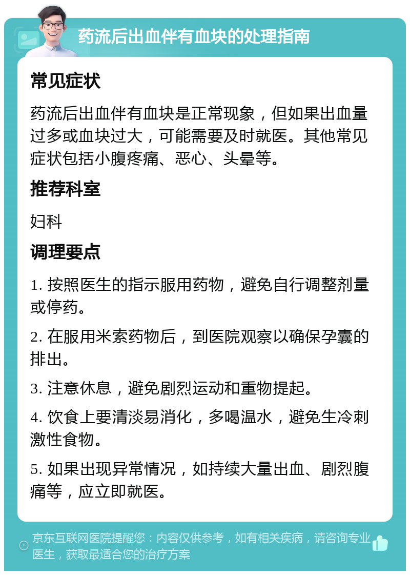 药流后出血伴有血块的处理指南 常见症状 药流后出血伴有血块是正常现象，但如果出血量过多或血块过大，可能需要及时就医。其他常见症状包括小腹疼痛、恶心、头晕等。 推荐科室 妇科 调理要点 1. 按照医生的指示服用药物，避免自行调整剂量或停药。 2. 在服用米索药物后，到医院观察以确保孕囊的排出。 3. 注意休息，避免剧烈运动和重物提起。 4. 饮食上要清淡易消化，多喝温水，避免生冷刺激性食物。 5. 如果出现异常情况，如持续大量出血、剧烈腹痛等，应立即就医。