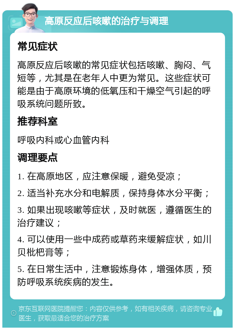 高原反应后咳嗽的治疗与调理 常见症状 高原反应后咳嗽的常见症状包括咳嗽、胸闷、气短等，尤其是在老年人中更为常见。这些症状可能是由于高原环境的低氧压和干燥空气引起的呼吸系统问题所致。 推荐科室 呼吸内科或心血管内科 调理要点 1. 在高原地区，应注意保暖，避免受凉； 2. 适当补充水分和电解质，保持身体水分平衡； 3. 如果出现咳嗽等症状，及时就医，遵循医生的治疗建议； 4. 可以使用一些中成药或草药来缓解症状，如川贝枇杷膏等； 5. 在日常生活中，注意锻炼身体，增强体质，预防呼吸系统疾病的发生。