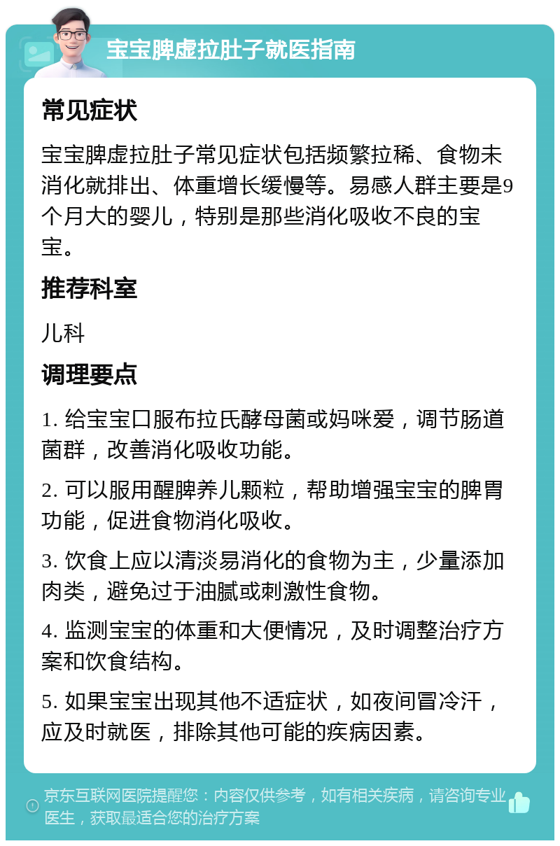 宝宝脾虚拉肚子就医指南 常见症状 宝宝脾虚拉肚子常见症状包括频繁拉稀、食物未消化就排出、体重增长缓慢等。易感人群主要是9个月大的婴儿，特别是那些消化吸收不良的宝宝。 推荐科室 儿科 调理要点 1. 给宝宝口服布拉氏酵母菌或妈咪爱，调节肠道菌群，改善消化吸收功能。 2. 可以服用醒脾养儿颗粒，帮助增强宝宝的脾胃功能，促进食物消化吸收。 3. 饮食上应以清淡易消化的食物为主，少量添加肉类，避免过于油腻或刺激性食物。 4. 监测宝宝的体重和大便情况，及时调整治疗方案和饮食结构。 5. 如果宝宝出现其他不适症状，如夜间冒冷汗，应及时就医，排除其他可能的疾病因素。