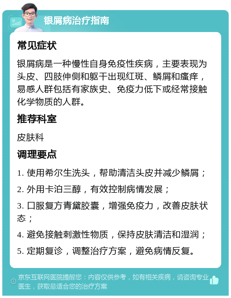 银屑病治疗指南 常见症状 银屑病是一种慢性自身免疫性疾病，主要表现为头皮、四肢伸侧和躯干出现红斑、鳞屑和瘙痒，易感人群包括有家族史、免疫力低下或经常接触化学物质的人群。 推荐科室 皮肤科 调理要点 1. 使用希尔生洗头，帮助清洁头皮并减少鳞屑； 2. 外用卡泊三醇，有效控制病情发展； 3. 口服复方青黛胶囊，增强免疫力，改善皮肤状态； 4. 避免接触刺激性物质，保持皮肤清洁和湿润； 5. 定期复诊，调整治疗方案，避免病情反复。