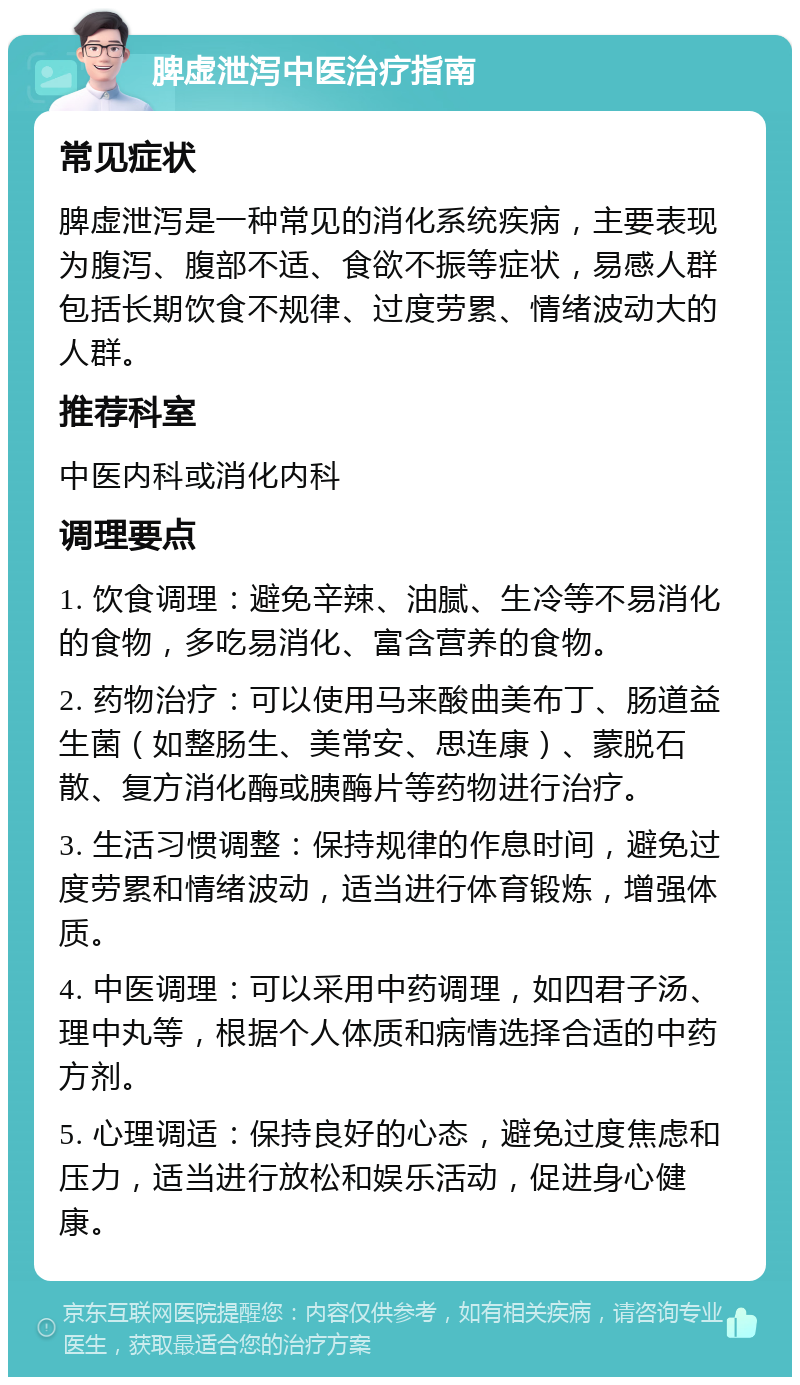 脾虚泄泻中医治疗指南 常见症状 脾虚泄泻是一种常见的消化系统疾病，主要表现为腹泻、腹部不适、食欲不振等症状，易感人群包括长期饮食不规律、过度劳累、情绪波动大的人群。 推荐科室 中医内科或消化内科 调理要点 1. 饮食调理：避免辛辣、油腻、生冷等不易消化的食物，多吃易消化、富含营养的食物。 2. 药物治疗：可以使用马来酸曲美布丁、肠道益生菌（如整肠生、美常安、思连康）、蒙脱石散、复方消化酶或胰酶片等药物进行治疗。 3. 生活习惯调整：保持规律的作息时间，避免过度劳累和情绪波动，适当进行体育锻炼，增强体质。 4. 中医调理：可以采用中药调理，如四君子汤、理中丸等，根据个人体质和病情选择合适的中药方剂。 5. 心理调适：保持良好的心态，避免过度焦虑和压力，适当进行放松和娱乐活动，促进身心健康。