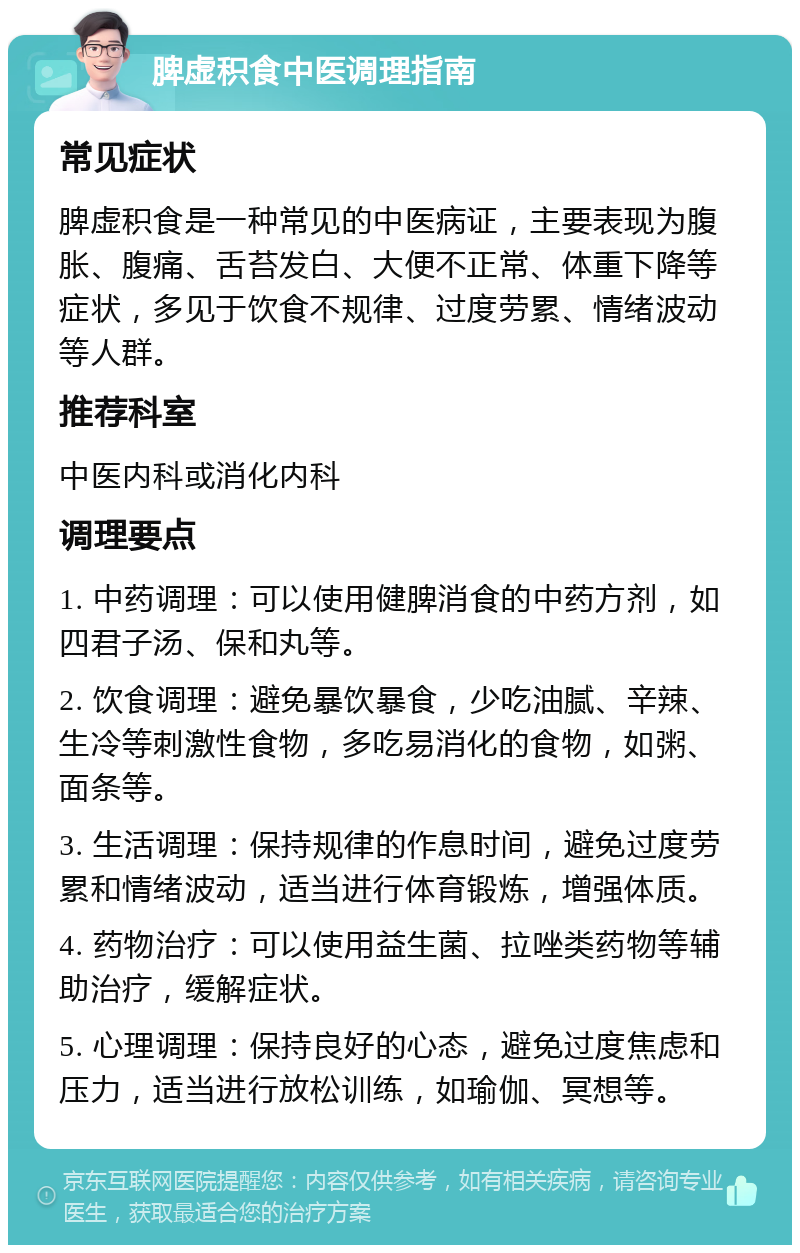 脾虚积食中医调理指南 常见症状 脾虚积食是一种常见的中医病证，主要表现为腹胀、腹痛、舌苔发白、大便不正常、体重下降等症状，多见于饮食不规律、过度劳累、情绪波动等人群。 推荐科室 中医内科或消化内科 调理要点 1. 中药调理：可以使用健脾消食的中药方剂，如四君子汤、保和丸等。 2. 饮食调理：避免暴饮暴食，少吃油腻、辛辣、生冷等刺激性食物，多吃易消化的食物，如粥、面条等。 3. 生活调理：保持规律的作息时间，避免过度劳累和情绪波动，适当进行体育锻炼，增强体质。 4. 药物治疗：可以使用益生菌、拉唑类药物等辅助治疗，缓解症状。 5. 心理调理：保持良好的心态，避免过度焦虑和压力，适当进行放松训练，如瑜伽、冥想等。