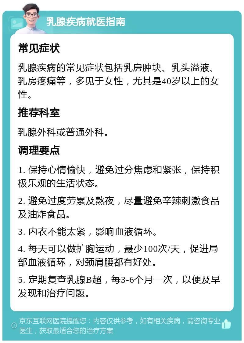 乳腺疾病就医指南 常见症状 乳腺疾病的常见症状包括乳房肿块、乳头溢液、乳房疼痛等，多见于女性，尤其是40岁以上的女性。 推荐科室 乳腺外科或普通外科。 调理要点 1. 保持心情愉快，避免过分焦虑和紧张，保持积极乐观的生活状态。 2. 避免过度劳累及熬夜，尽量避免辛辣刺激食品及油炸食品。 3. 内衣不能太紧，影响血液循环。 4. 每天可以做扩胸运动，最少100次/天，促进局部血液循环，对颈肩腰都有好处。 5. 定期复查乳腺B超，每3-6个月一次，以便及早发现和治疗问题。