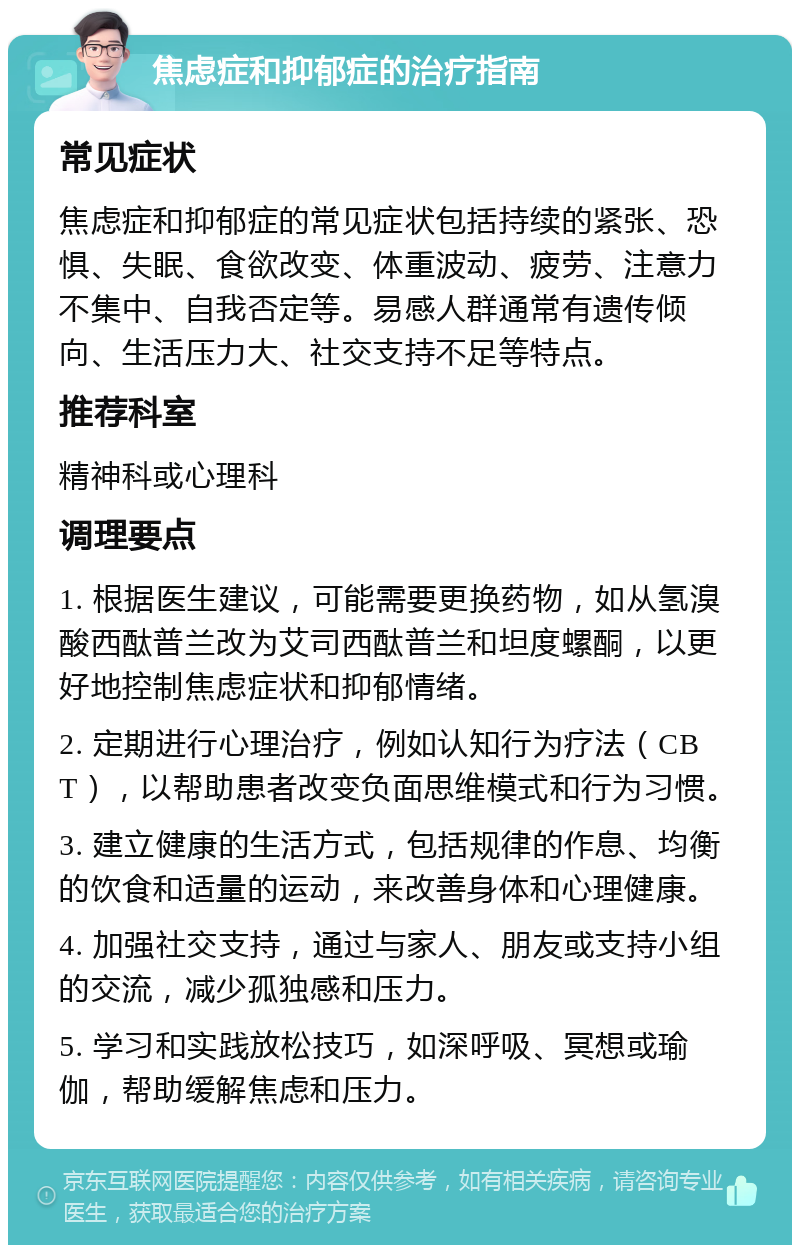 焦虑症和抑郁症的治疗指南 常见症状 焦虑症和抑郁症的常见症状包括持续的紧张、恐惧、失眠、食欲改变、体重波动、疲劳、注意力不集中、自我否定等。易感人群通常有遗传倾向、生活压力大、社交支持不足等特点。 推荐科室 精神科或心理科 调理要点 1. 根据医生建议，可能需要更换药物，如从氢溴酸西酞普兰改为艾司西酞普兰和坦度螺酮，以更好地控制焦虑症状和抑郁情绪。 2. 定期进行心理治疗，例如认知行为疗法（CBT），以帮助患者改变负面思维模式和行为习惯。 3. 建立健康的生活方式，包括规律的作息、均衡的饮食和适量的运动，来改善身体和心理健康。 4. 加强社交支持，通过与家人、朋友或支持小组的交流，减少孤独感和压力。 5. 学习和实践放松技巧，如深呼吸、冥想或瑜伽，帮助缓解焦虑和压力。