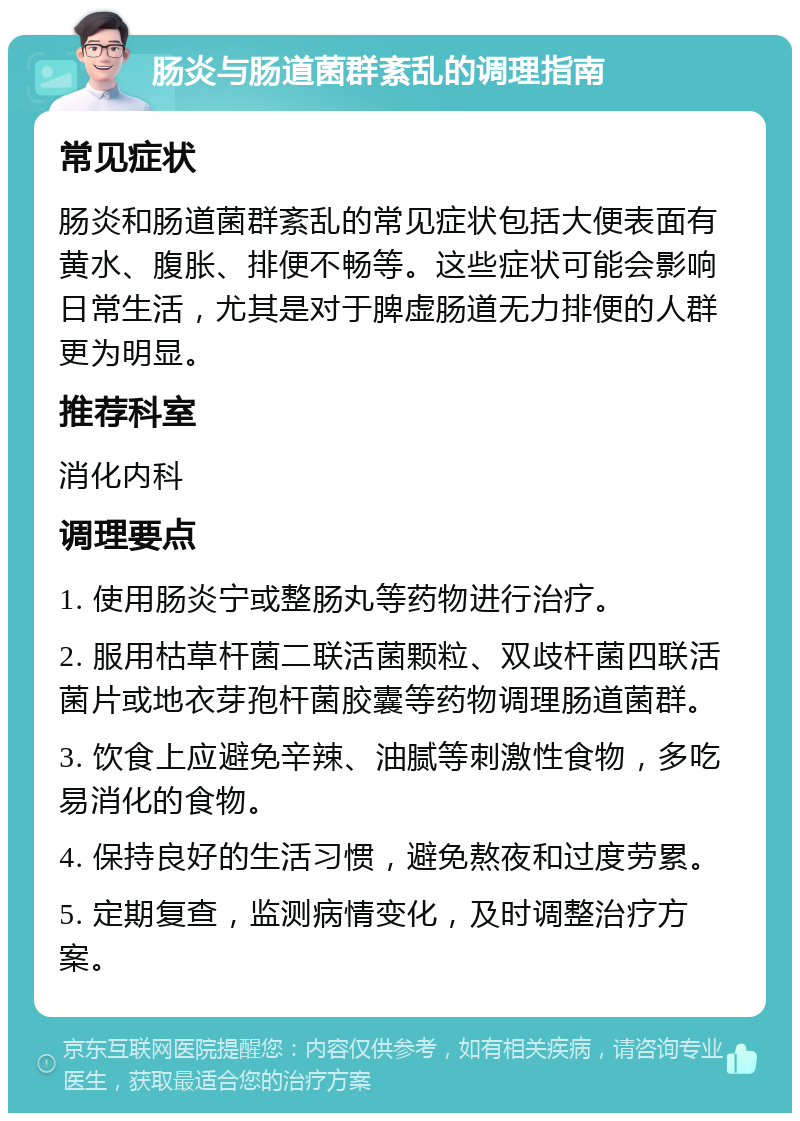 肠炎与肠道菌群紊乱的调理指南 常见症状 肠炎和肠道菌群紊乱的常见症状包括大便表面有黄水、腹胀、排便不畅等。这些症状可能会影响日常生活，尤其是对于脾虚肠道无力排便的人群更为明显。 推荐科室 消化内科 调理要点 1. 使用肠炎宁或整肠丸等药物进行治疗。 2. 服用枯草杆菌二联活菌颗粒、双歧杆菌四联活菌片或地衣芽孢杆菌胶囊等药物调理肠道菌群。 3. 饮食上应避免辛辣、油腻等刺激性食物，多吃易消化的食物。 4. 保持良好的生活习惯，避免熬夜和过度劳累。 5. 定期复查，监测病情变化，及时调整治疗方案。