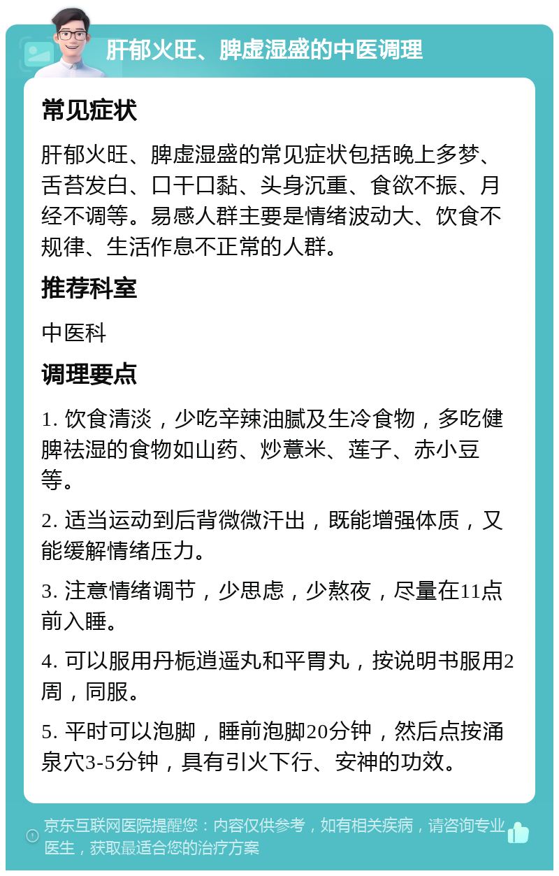 肝郁火旺、脾虚湿盛的中医调理 常见症状 肝郁火旺、脾虚湿盛的常见症状包括晚上多梦、舌苔发白、口干口黏、头身沉重、食欲不振、月经不调等。易感人群主要是情绪波动大、饮食不规律、生活作息不正常的人群。 推荐科室 中医科 调理要点 1. 饮食清淡，少吃辛辣油腻及生冷食物，多吃健脾祛湿的食物如山药、炒薏米、莲子、赤小豆等。 2. 适当运动到后背微微汗出，既能增强体质，又能缓解情绪压力。 3. 注意情绪调节，少思虑，少熬夜，尽量在11点前入睡。 4. 可以服用丹栀逍遥丸和平胃丸，按说明书服用2周，同服。 5. 平时可以泡脚，睡前泡脚20分钟，然后点按涌泉穴3-5分钟，具有引火下行、安神的功效。