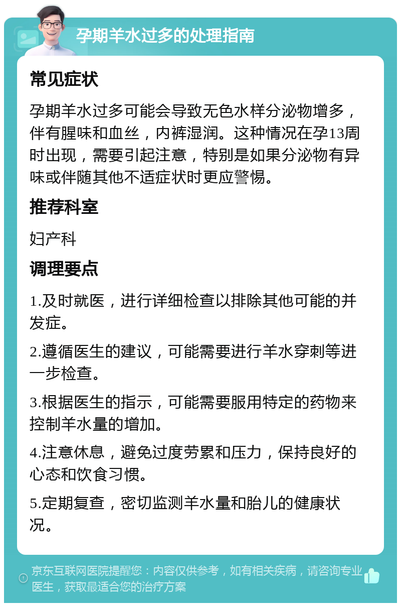 孕期羊水过多的处理指南 常见症状 孕期羊水过多可能会导致无色水样分泌物增多，伴有腥味和血丝，内裤湿润。这种情况在孕13周时出现，需要引起注意，特别是如果分泌物有异味或伴随其他不适症状时更应警惕。 推荐科室 妇产科 调理要点 1.及时就医，进行详细检查以排除其他可能的并发症。 2.遵循医生的建议，可能需要进行羊水穿刺等进一步检查。 3.根据医生的指示，可能需要服用特定的药物来控制羊水量的增加。 4.注意休息，避免过度劳累和压力，保持良好的心态和饮食习惯。 5.定期复查，密切监测羊水量和胎儿的健康状况。