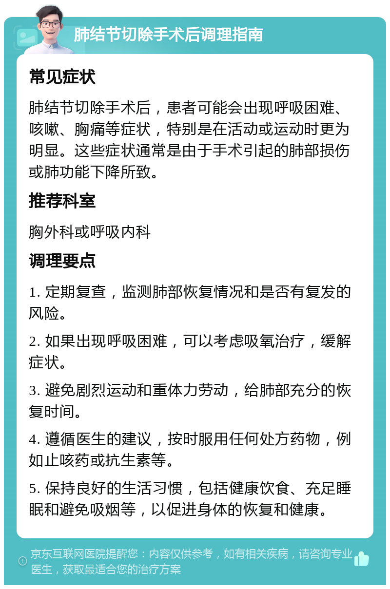 肺结节切除手术后调理指南 常见症状 肺结节切除手术后，患者可能会出现呼吸困难、咳嗽、胸痛等症状，特别是在活动或运动时更为明显。这些症状通常是由于手术引起的肺部损伤或肺功能下降所致。 推荐科室 胸外科或呼吸内科 调理要点 1. 定期复查，监测肺部恢复情况和是否有复发的风险。 2. 如果出现呼吸困难，可以考虑吸氧治疗，缓解症状。 3. 避免剧烈运动和重体力劳动，给肺部充分的恢复时间。 4. 遵循医生的建议，按时服用任何处方药物，例如止咳药或抗生素等。 5. 保持良好的生活习惯，包括健康饮食、充足睡眠和避免吸烟等，以促进身体的恢复和健康。