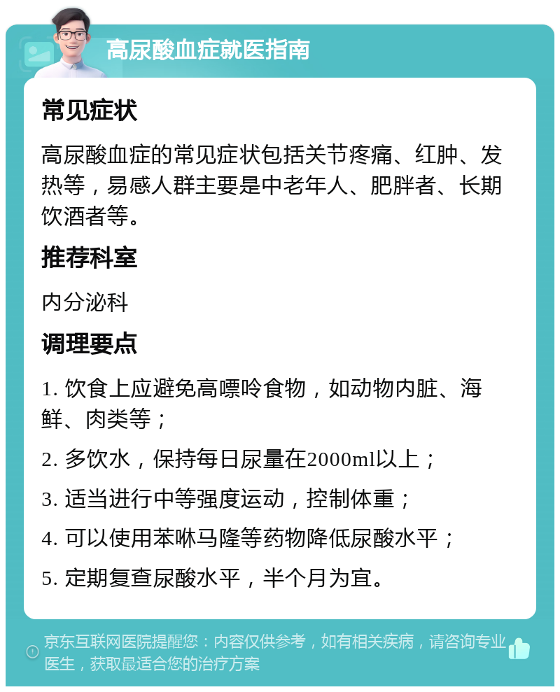 高尿酸血症就医指南 常见症状 高尿酸血症的常见症状包括关节疼痛、红肿、发热等，易感人群主要是中老年人、肥胖者、长期饮酒者等。 推荐科室 内分泌科 调理要点 1. 饮食上应避免高嘌呤食物，如动物内脏、海鲜、肉类等； 2. 多饮水，保持每日尿量在2000ml以上； 3. 适当进行中等强度运动，控制体重； 4. 可以使用苯咻马隆等药物降低尿酸水平； 5. 定期复查尿酸水平，半个月为宜。