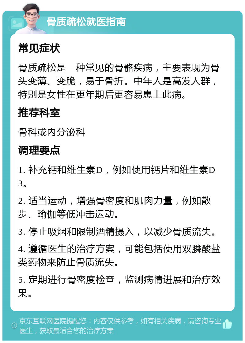 骨质疏松就医指南 常见症状 骨质疏松是一种常见的骨骼疾病，主要表现为骨头变薄、变脆，易于骨折。中年人是高发人群，特别是女性在更年期后更容易患上此病。 推荐科室 骨科或内分泌科 调理要点 1. 补充钙和维生素D，例如使用钙片和维生素D3。 2. 适当运动，增强骨密度和肌肉力量，例如散步、瑜伽等低冲击运动。 3. 停止吸烟和限制酒精摄入，以减少骨质流失。 4. 遵循医生的治疗方案，可能包括使用双膦酸盐类药物来防止骨质流失。 5. 定期进行骨密度检查，监测病情进展和治疗效果。