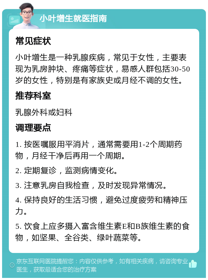 小叶增生就医指南 常见症状 小叶增生是一种乳腺疾病，常见于女性，主要表现为乳房肿块、疼痛等症状，易感人群包括30-50岁的女性，特别是有家族史或月经不调的女性。 推荐科室 乳腺外科或妇科 调理要点 1. 按医嘱服用平消片，通常需要用1-2个周期药物，月经干净后再用一个周期。 2. 定期复诊，监测病情变化。 3. 注意乳房自我检查，及时发现异常情况。 4. 保持良好的生活习惯，避免过度疲劳和精神压力。 5. 饮食上应多摄入富含维生素E和B族维生素的食物，如坚果、全谷类、绿叶蔬菜等。