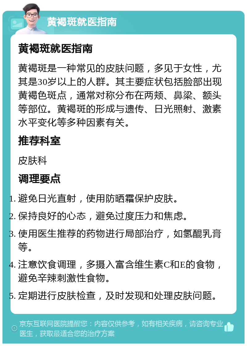 黄褐斑就医指南 黄褐斑就医指南 黄褐斑是一种常见的皮肤问题，多见于女性，尤其是30岁以上的人群。其主要症状包括脸部出现黄褐色斑点，通常对称分布在两颊、鼻梁、额头等部位。黄褐斑的形成与遗传、日光照射、激素水平变化等多种因素有关。 推荐科室 皮肤科 调理要点 避免日光直射，使用防晒霜保护皮肤。 保持良好的心态，避免过度压力和焦虑。 使用医生推荐的药物进行局部治疗，如氢醌乳膏等。 注意饮食调理，多摄入富含维生素C和E的食物，避免辛辣刺激性食物。 定期进行皮肤检查，及时发现和处理皮肤问题。