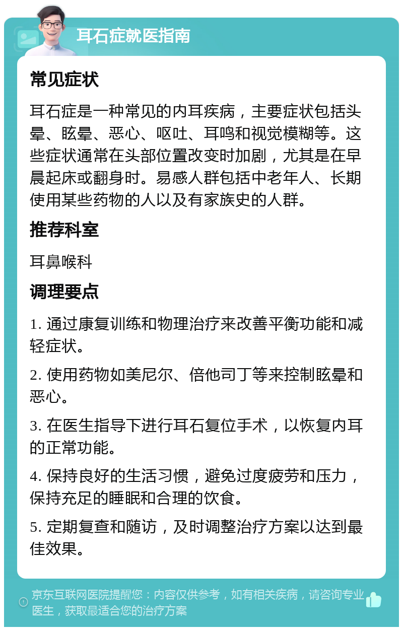 耳石症就医指南 常见症状 耳石症是一种常见的内耳疾病，主要症状包括头晕、眩晕、恶心、呕吐、耳鸣和视觉模糊等。这些症状通常在头部位置改变时加剧，尤其是在早晨起床或翻身时。易感人群包括中老年人、长期使用某些药物的人以及有家族史的人群。 推荐科室 耳鼻喉科 调理要点 1. 通过康复训练和物理治疗来改善平衡功能和减轻症状。 2. 使用药物如美尼尔、倍他司丁等来控制眩晕和恶心。 3. 在医生指导下进行耳石复位手术，以恢复内耳的正常功能。 4. 保持良好的生活习惯，避免过度疲劳和压力，保持充足的睡眠和合理的饮食。 5. 定期复查和随访，及时调整治疗方案以达到最佳效果。